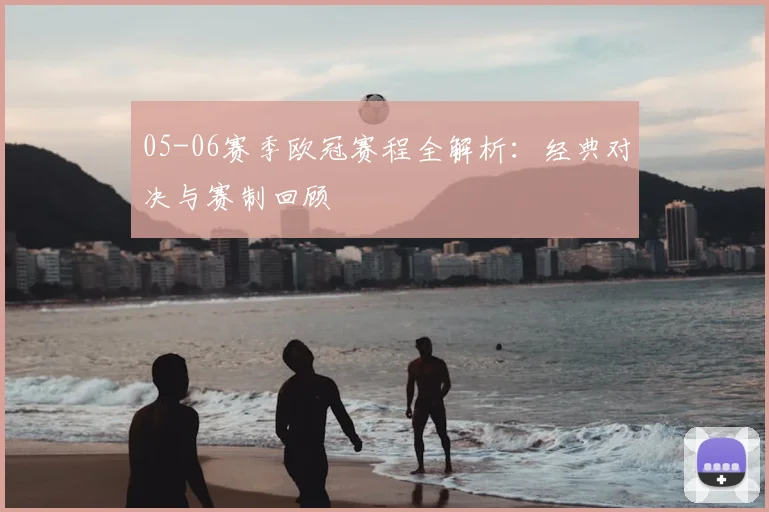 05-06赛季欧冠赛程全解析:经典对决与赛制回顾