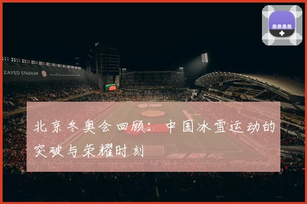 北京冬奥会回顾：中国冰雪运动的突破与荣耀时刻