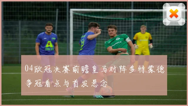 04欧冠决赛前瞻皇马对阵多特蒙德争冠看点与首发悬念