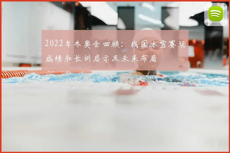 2022年冬奥会回顾：我国冰雪赛场成绩和长训启示及未来布局