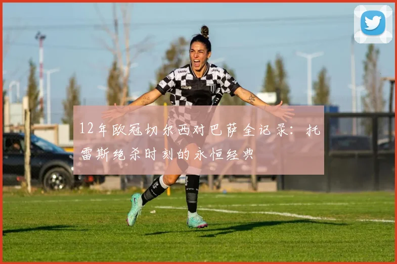 12年欧冠切尔西对巴萨全记录:托雷斯绝杀时刻的永恒经典